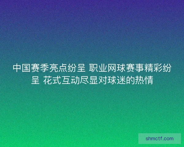 中国赛季亮点纷呈 职业网球赛事精彩纷呈 花式互动尽显对球迷的热情