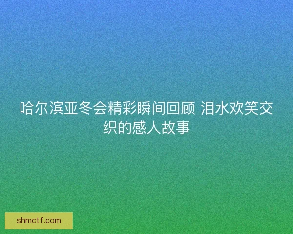 哈尔滨亚冬会精彩瞬间回顾 泪水欢笑交织的感人故事