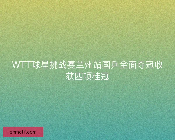 WTT球星挑战赛兰州站国乒全面夺冠收获四项桂冠