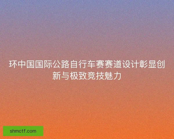 环中国国际公路自行车赛赛道设计彰显创新与极致竞技魅力