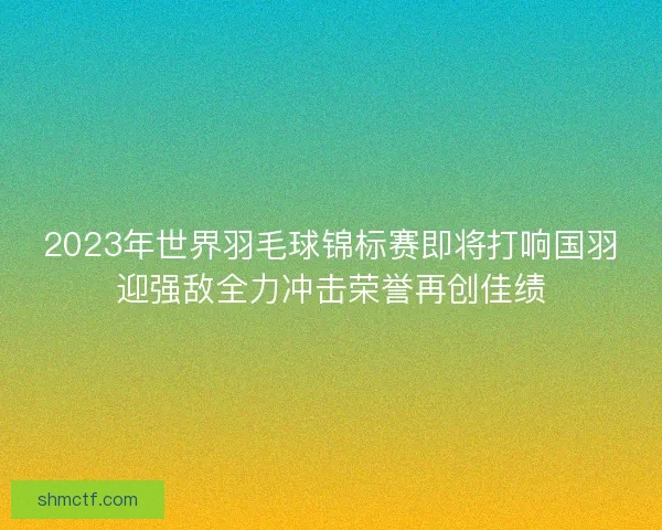 2023年世界羽毛球锦标赛即将打响国羽迎强敌全力冲击荣誉再创佳绩