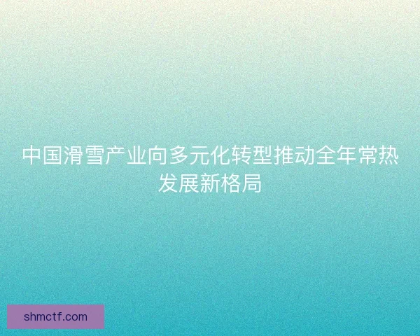 中国滑雪产业向多元化转型推动全年常热发展新格局