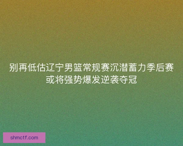 别再低估辽宁男篮常规赛沉潜蓄力季后赛或将强势爆发逆袭夺冠