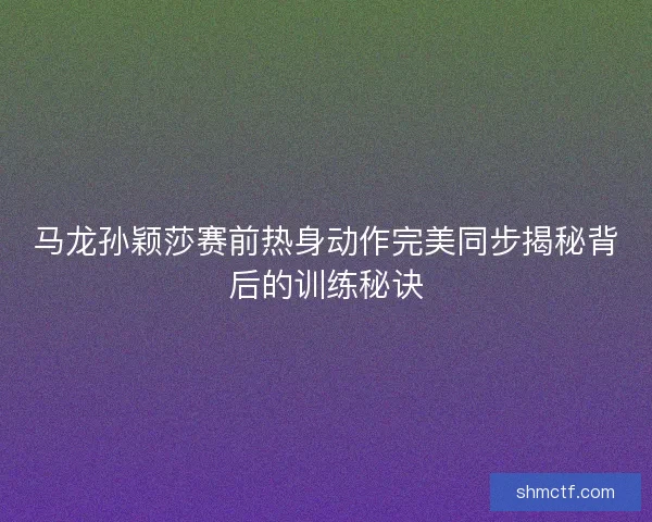 马龙孙颖莎赛前热身动作完美同步揭秘背后的训练秘诀