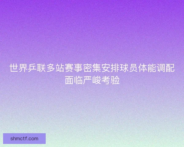 世界乒联多站赛事密集安排球员体能调配面临严峻考验
