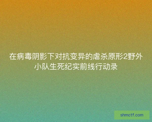在病毒阴影下对抗变异的虐杀原形2野外小队生死纪实前线行动录