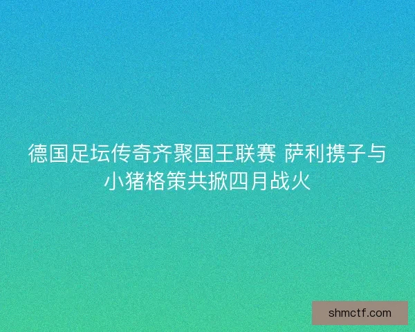 德国足坛传奇齐聚国王联赛 萨利携子与小猪格策共掀四月战火