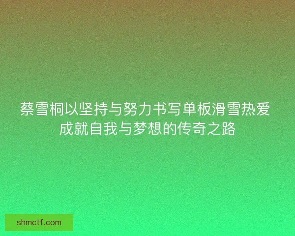 蔡雪桐以坚持与努力书写单板滑雪热爱 成就自我与梦想的传奇之路