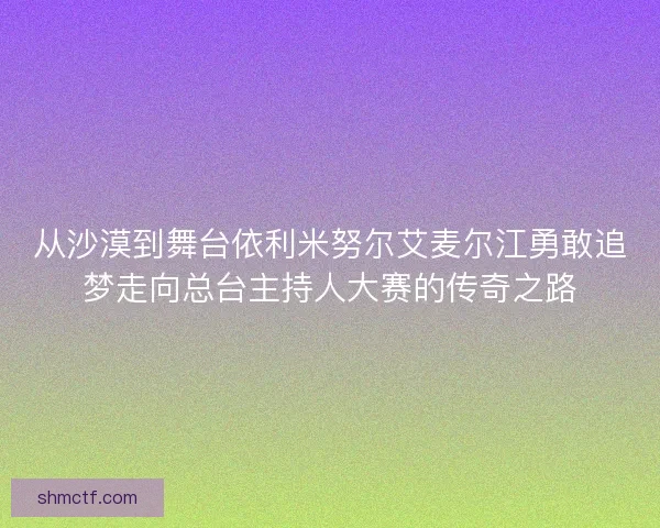 从沙漠到舞台依利米努尔艾麦尔江勇敢追梦走向总台主持人大赛的传奇之路