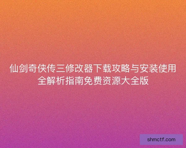 仙剑奇侠传三修改器下载攻略与安装使用全解析指南免费资源大全版