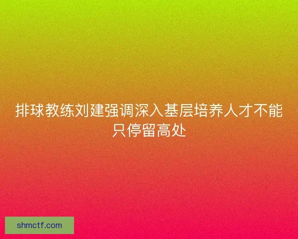 排球教练刘建强调深入基层培养人才不能只停留高处