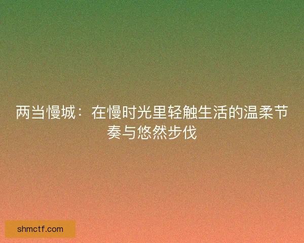 两当慢城：在慢时光里轻触生活的温柔节奏与悠然步伐
