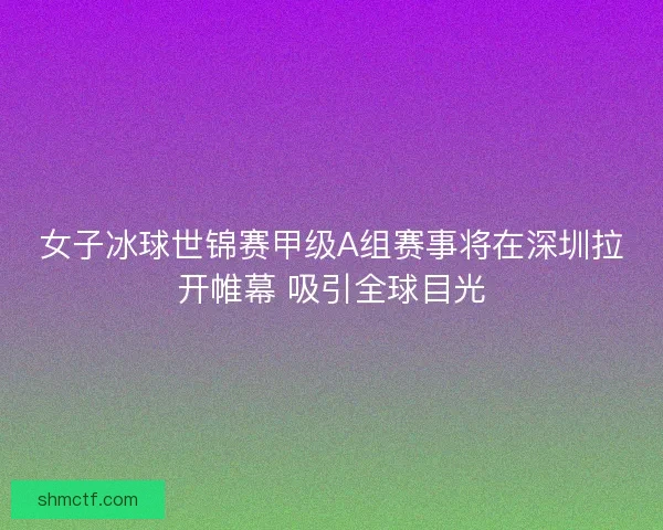女子冰球世锦赛甲级A组赛事将在深圳拉开帷幕 吸引全球目光