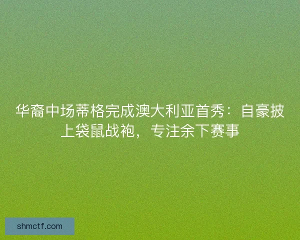 华裔中场蒂格完成澳大利亚首秀：自豪披上袋鼠战袍，专注余下赛事
