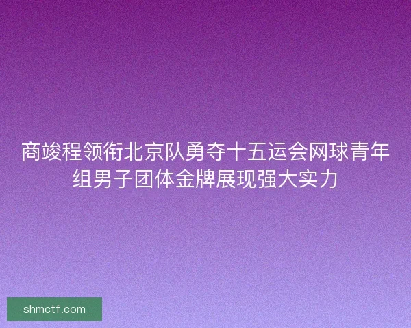 商竣程领衔北京队勇夺十五运会网球青年组男子团体金牌展现强大实力