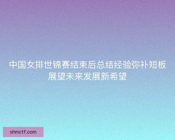 中国女排世锦赛结束后总结经验弥补短板展望未来发展新希望