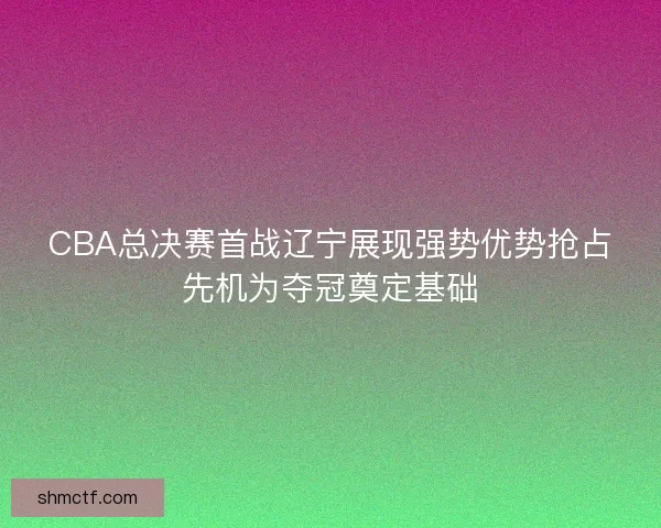 CBA总决赛首战辽宁展现强势优势抢占先机为夺冠奠定基础