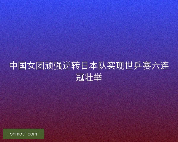 中国女团顽强逆转日本队实现世乒赛六连冠壮举