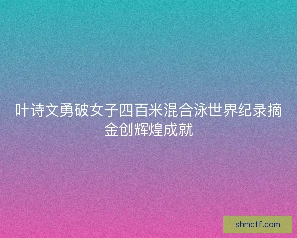 叶诗文勇破女子四百米混合泳世界纪录摘金创辉煌成就